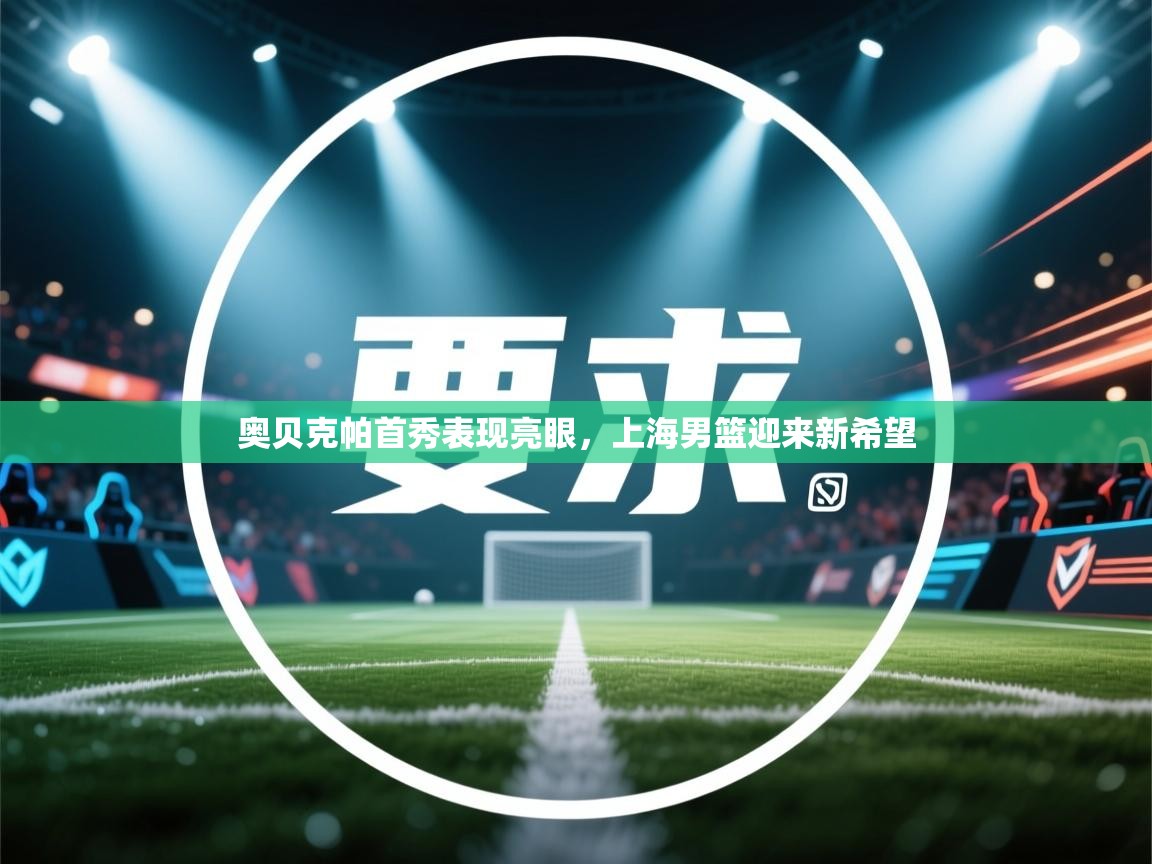 开云体育客服在线咨询-奥贝克帕首秀表现亮眼，上海男篮迎来新希望