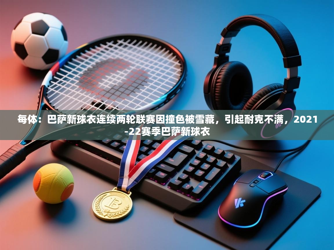 开云体育在线入口-每体：巴萨新球衣连续两轮联赛因撞色被雪藏，引起耐克不满，2021-22赛季巴萨新球衣  第1张