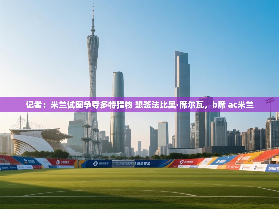 云开体育-记者：米兰试图争夺多特猎物 想签法比奥·席尔瓦，b席 ac米兰  第4张