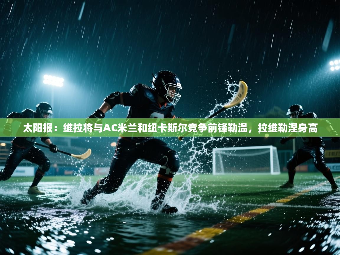 kaiyun开运·体育官方网站-太阳报:维拉将与AC米兰和纽卡斯尔竞争前锋勒温,拉维勒涅身高 第1张