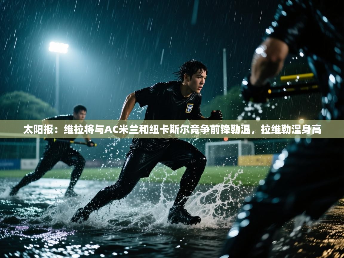 kaiyun开运·体育官方网站-太阳报:维拉将与AC米兰和纽卡斯尔竞争前锋勒温,拉维勒涅身高 第4张